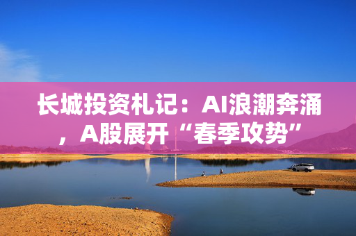 长城投资札记：AI浪潮奔涌，A股展开“春季攻势”