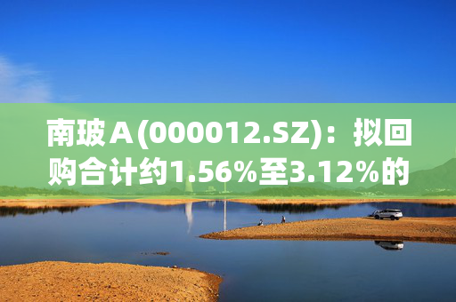 南玻Ａ(000012.SZ)：拟回购合计约1.56%至3.12%的A股和B股股份