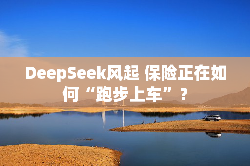 DeepSeek风起 保险正在如何“跑步上车”？