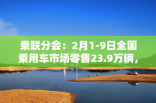 乘联分会：2月1-9日全国乘用车市场零售23.9万辆，同比下降31%