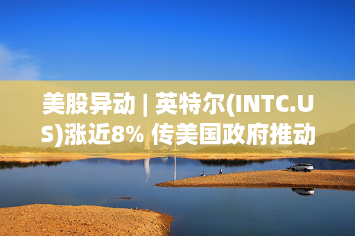 美股异动 | 英特尔(INTC.US)涨近8% 传美国政府推动其与台积电组成合资公司