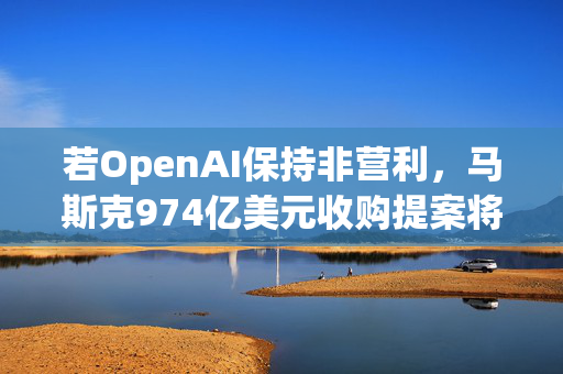 若OpenAI保持非营利，马斯克974亿美元收购提案将撤回！