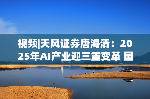 视频|天风证券唐海清：2025年AI产业迎三重变革 国产算力崛起与全球应用共振成核心主线