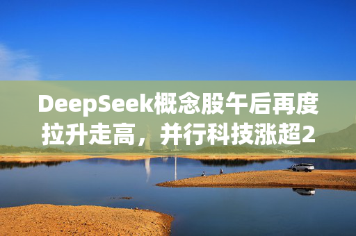 DeepSeek概念股午后再度拉升走高，并行科技涨超25%