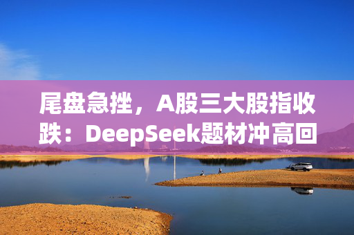 尾盘急挫，A股三大股指收跌：DeepSeek题材冲高回落