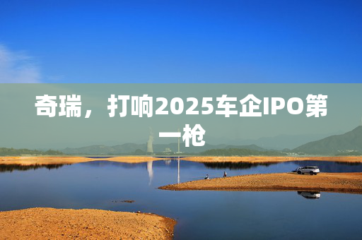 奇瑞，打响2025车企IPO第一枪