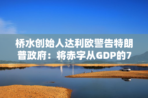 桥水创始人达利欧警告特朗普政府：将赤字从GDP的7.5%削减至3%，否则就该辞职