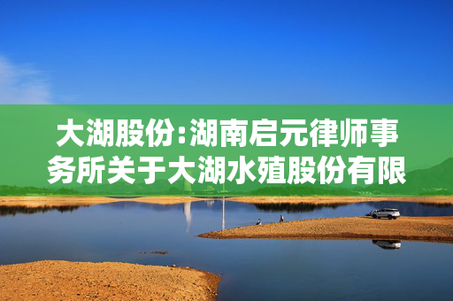 大湖股份:湖南启元律师事务所关于大湖水殖股份有限公司2025年第一次临时股东会的法律意见书