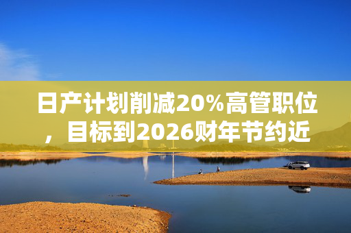 日产计划削减20%高管职位，目标到2026财年节约近4000亿日元成本