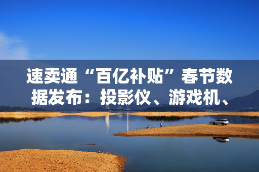 速卖通“百亿补贴”春节数据发布：投影仪、游戏机、耳机等类目涨幅超300%