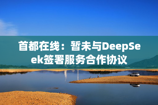 首都在线：暂未与DeepSeek签署服务合作协议