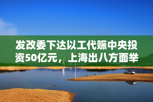 发改委下达以工代赈中央投资50亿元，上海出八方面举措助力经济回升｜宏观晚6点