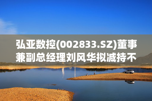 弘亚数控(002833.SZ)董事兼副总经理刘风华拟减持不超86万股