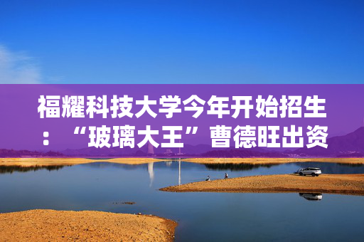 福耀科技大学今年开始招生：“玻璃大王”曹德旺出资100亿，目标对标斯坦福