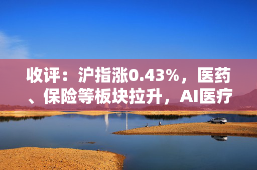 收评：沪指涨0.43%，医药、保险等板块拉升，AI医疗概念亮眼