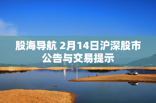 股海导航 2月14日沪深股市公告与交易提示