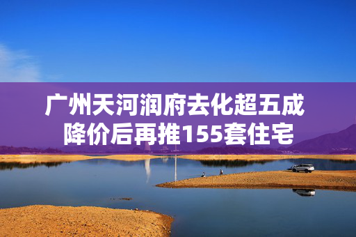 广州天河润府去化超五成 降价后再推155套住宅