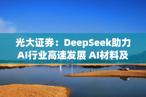 光大证券：DeepSeek助力AI行业高速发展 AI材料及应用端未来可期