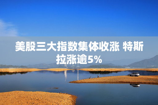 美股三大指数集体收涨 特斯拉涨逾5%