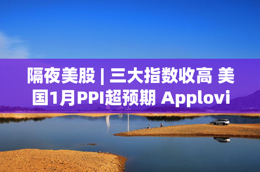 隔夜美股 | 三大指数收高 美国1月PPI超预期 Apploving(APP.US)暴涨24%