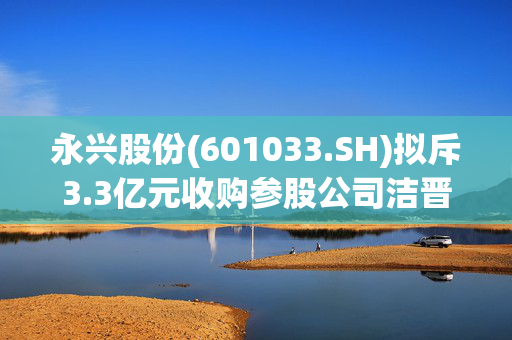 永兴股份(601033.SH)拟斥3.3亿元收购参股公司洁晋公司41%股权