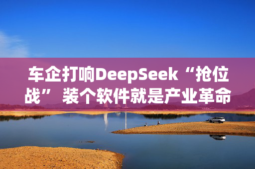 车企打响DeepSeek“抢位战” 装个软件就是产业革命？