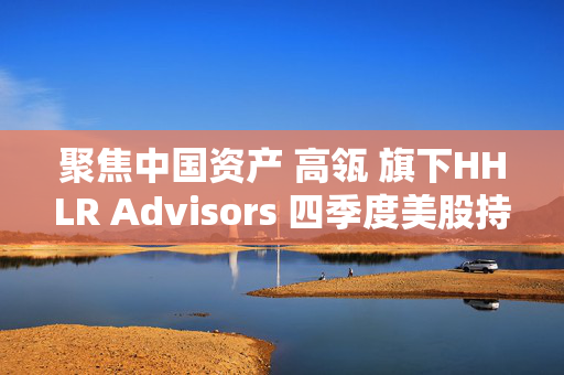 聚焦中国资产 高瓴 旗下HHLR Advisors 四季度美股持披露