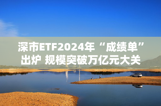 深市ETF2024年“成绩单”出炉 规模突破万亿元大关