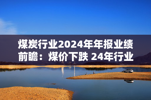 煤炭行业2024年年报业绩前瞻：煤价下跌 24年行业利润中枢下移 高比例长协企业业绩相对稳定