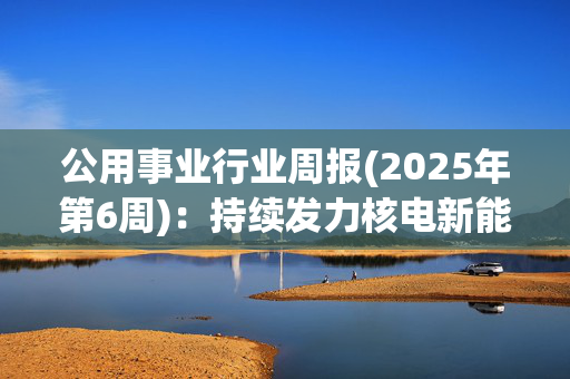 公用事业行业周报(2025年第6周)：持续发力核电新能源稳步建设 24年环卫电动化市场渗透率达13.4%