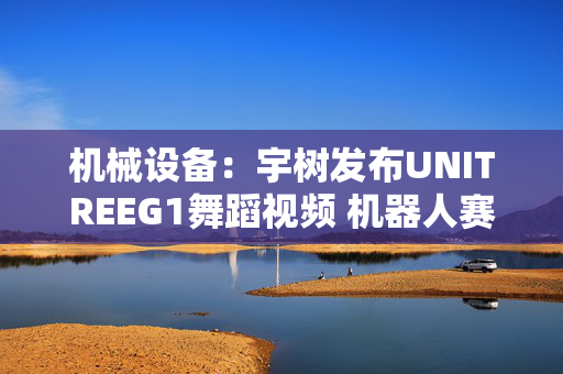 机械设备：宇树发布UNITREEG1舞蹈视频 机器人赛道融资火热