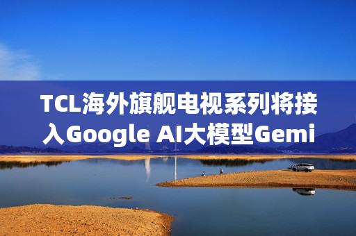 TCL海外旗舰电视系列将接入Google AI大模型Gemini