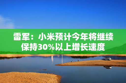 雷军：小米预计今年将继续保持30%以上增长速度