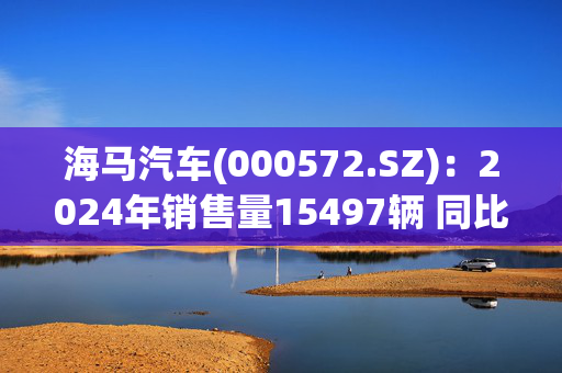 海马汽车(000572.SZ)：2024年销售量15497辆 同比下降44.57%