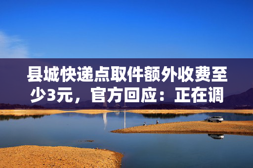 县城快递点取件额外收费至少3元，官方回应：正在调查中，核实后将进行整改