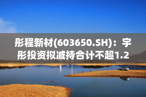 彤程新材(603650.SH)：宇彤投资拟减持合计不超1.25%股份