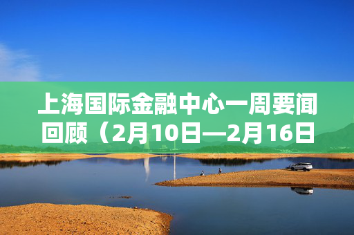 上海国际金融中心一周要闻回顾（2月10日—2月16日）