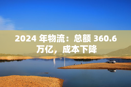 2024 年物流：总额 360.6 万亿，成本下降