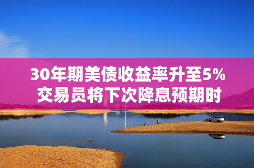 30年期美债收益率升至5% 交易员将下次降息预期时间推迟到10月