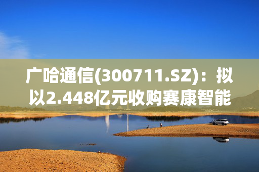 广哈通信(300711.SZ)：拟以2.448亿元收购赛康智能51%股份