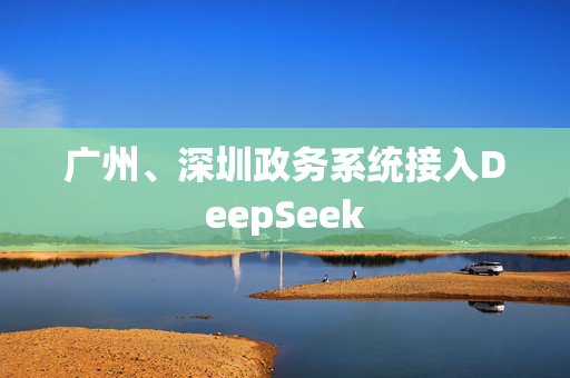 广州、深圳政务系统接入DeepSeek