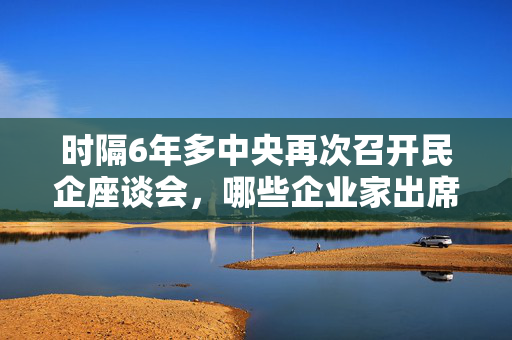 时隔6年多中央再次召开民企座谈会，哪些企业家出席？