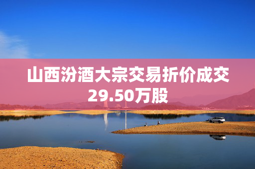 山西汾酒大宗交易折价成交29.50万股