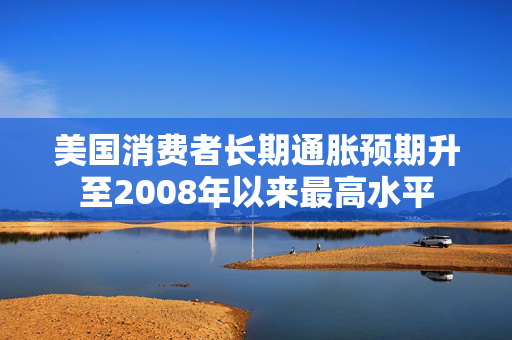 美国消费者长期通胀预期升至2008年以来最高水平