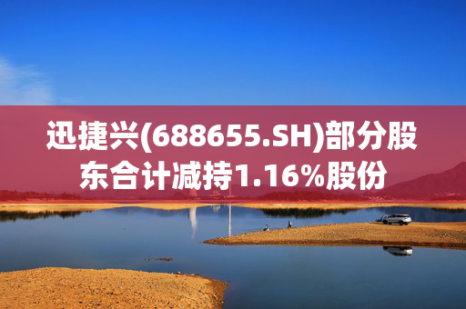 迅捷兴(688655.SH)部分股东合计减持1.16%股份