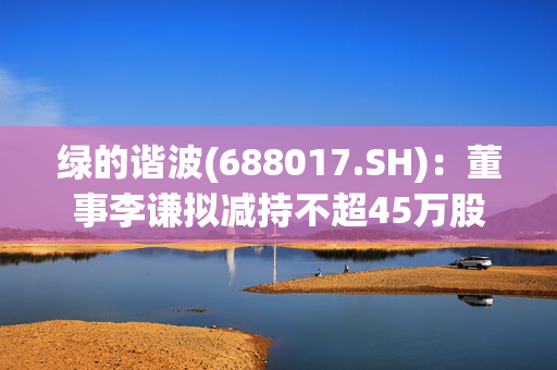 绿的谐波(688017.SH)：董事李谦拟减持不超45万股