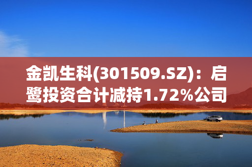 金凯生科(301509.SZ)：启鹭投资合计减持1.72%公司股份