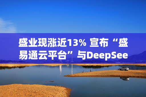 盛业现涨近13% 宣布“盛易通云平台”与DeepSeek大模型深度融合