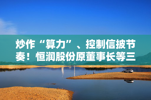 炒作“算力”、控制信披节奏！恒润股份原董事长等三人合谋操纵股价被罚没超1.4亿