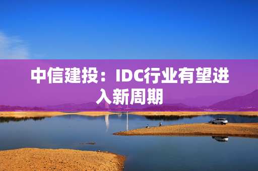 中信建投：IDC行业有望进入新周期